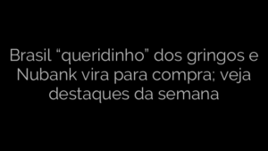 ​Brasil “queridinho” dos gringos e Nubank vira para compra; veja destaques da semana 